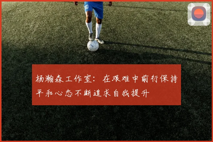杨瀚森工作室：在艰难中前行保持平和心态不断追求自我提升