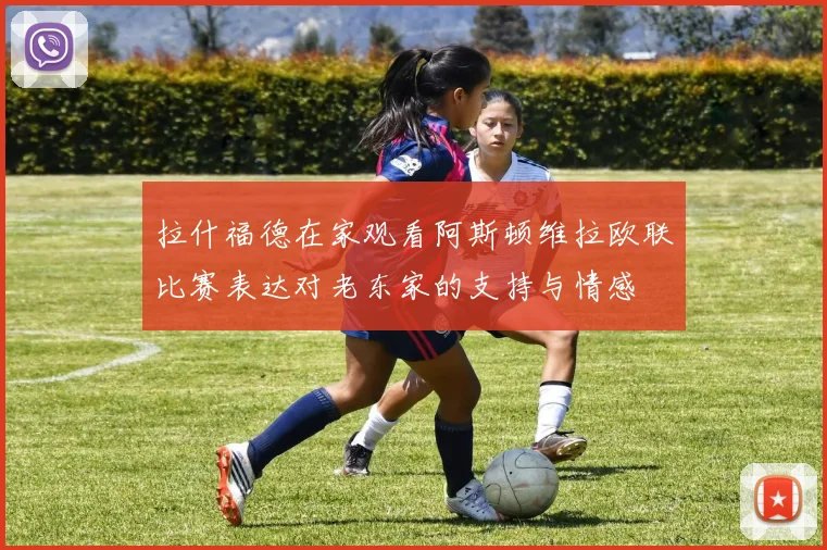 拉什福德在家观看阿斯顿维拉欧联比赛表达对老东家的支持与情感