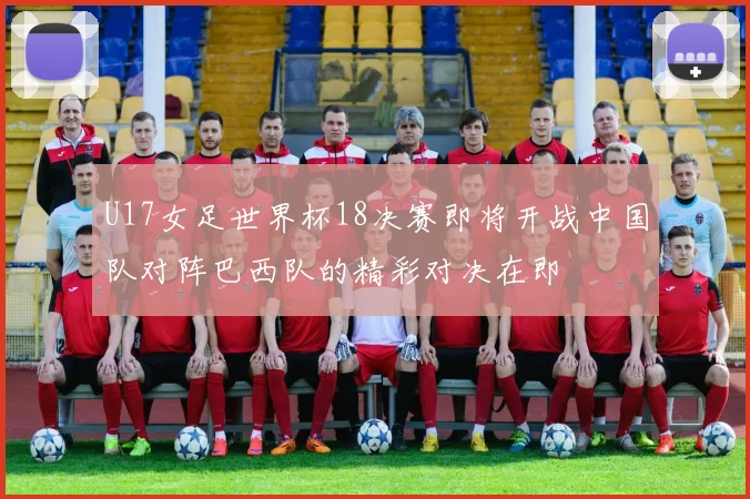U17女足世界杯18决赛即将开战中国队对阵巴西队的精彩对决在即