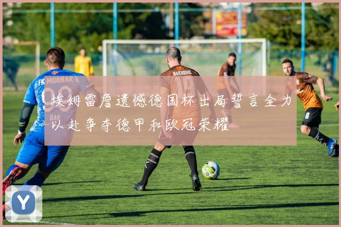 埃姆雷詹遗憾德国杯出局誓言全力以赴争夺德甲和欧冠荣耀