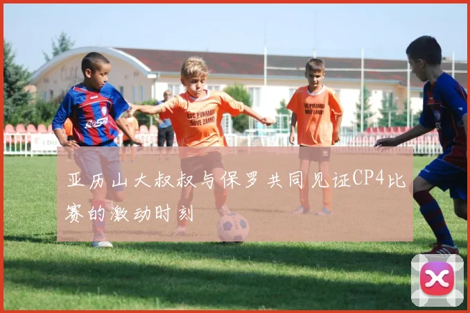 亚历山大叔叔与保罗共同见证CP4比赛的激动时刻