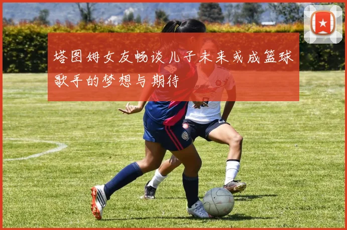塔图姆女友畅谈儿子未来或成篮球歌手的梦想与期待