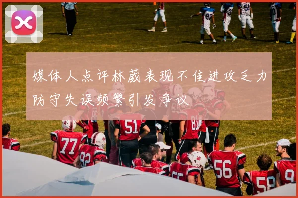 媒体人点评林葳表现不佳进攻乏力防守失误频繁引发争议