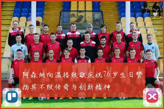 阿森纳向温格致敬庆祝76岁生日赞扬其不败传奇与创新精神