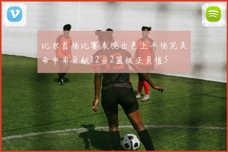 比尔首场比赛表现出色上半场完美命中率贡献12分2篮板正负值5
