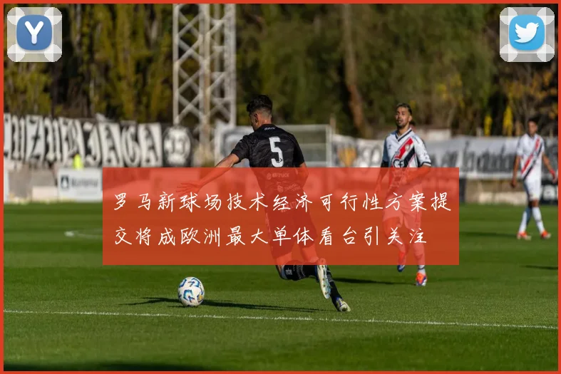 罗马新球场技术经济可行性方案提交将成欧洲最大单体看台引关注