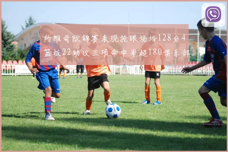 约维奇欧锦赛表现抢眼场均128分4篮板22助攻三项命中率超180俱乐部