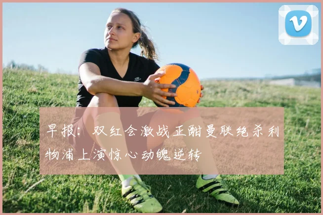 早报：双红会激战正酣曼联绝杀利物浦上演惊心动魄逆转