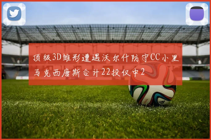 顶级3D雏形遭遇沃尔什防守CC小里马克西唐斯合计22投仅中2