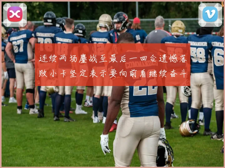 连续两场鏖战至最后一回合遗憾落败小卡坚定表示要向前看继续奋斗