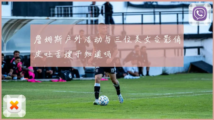 詹姆斯户外活动与三位美女合影俏皮吐舌嫂子知道吗