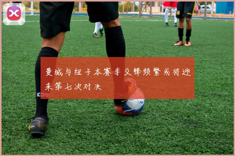 曼城与纽卡本赛季交锋频繁或将迎来第七次对决