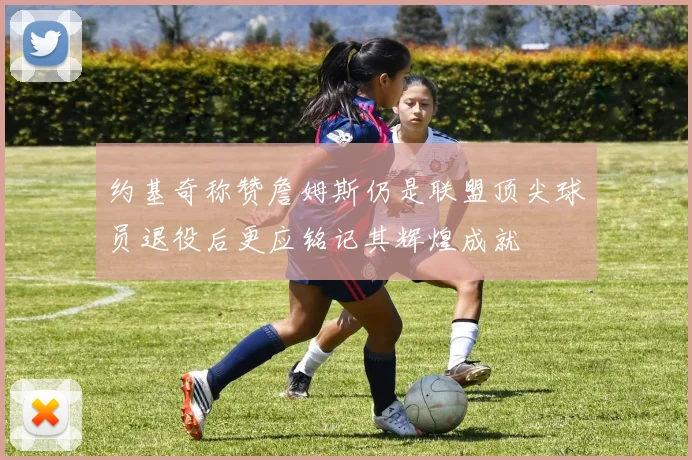 约基奇称赞詹姆斯仍是联盟顶尖球员退役后更应铭记其辉煌成就